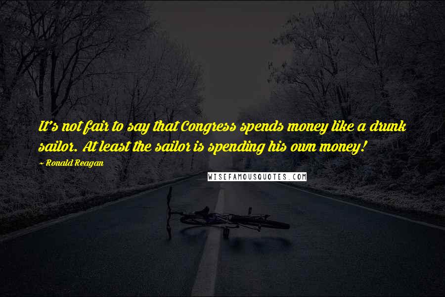 Ronald Reagan Quotes: It's not fair to say that Congress spends money like a drunk sailor. At least the sailor is spending his own money!