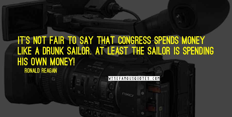 Ronald Reagan Quotes: It's not fair to say that Congress spends money like a drunk sailor. At least the sailor is spending his own money!