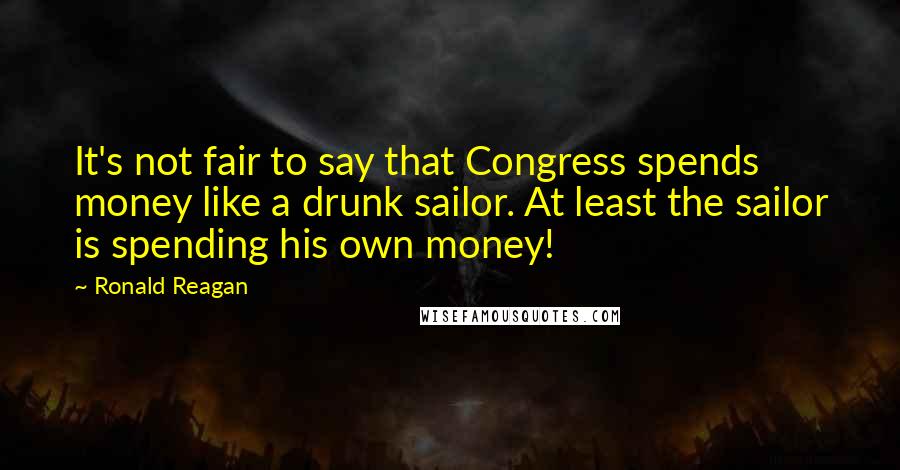 Ronald Reagan Quotes: It's not fair to say that Congress spends money like a drunk sailor. At least the sailor is spending his own money!