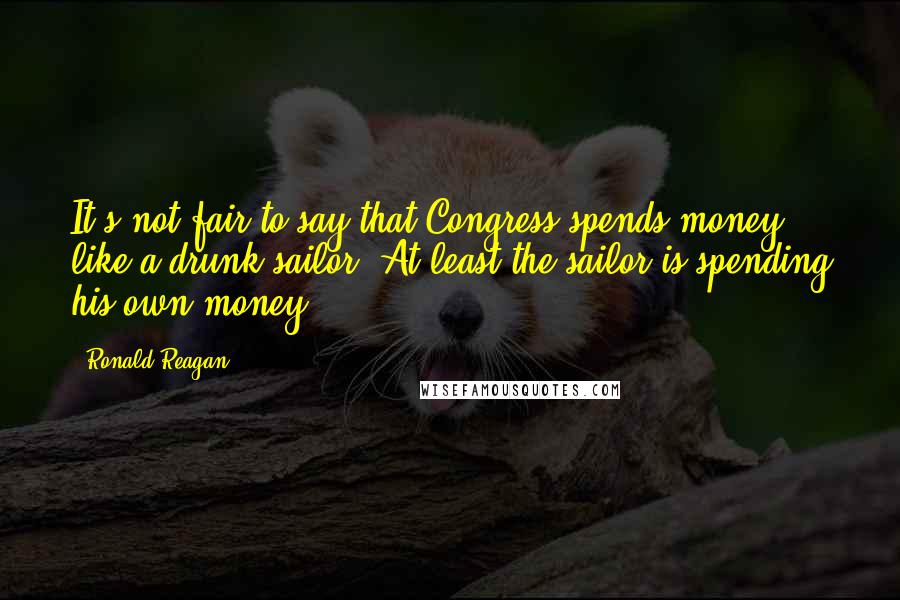 Ronald Reagan Quotes: It's not fair to say that Congress spends money like a drunk sailor. At least the sailor is spending his own money!