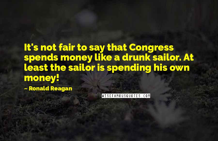 Ronald Reagan Quotes: It's not fair to say that Congress spends money like a drunk sailor. At least the sailor is spending his own money!