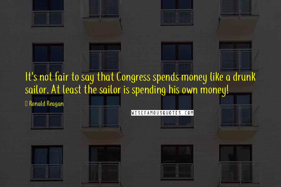 Ronald Reagan Quotes: It's not fair to say that Congress spends money like a drunk sailor. At least the sailor is spending his own money!