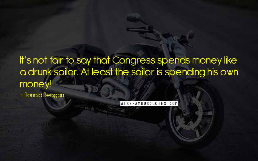Ronald Reagan Quotes: It's not fair to say that Congress spends money like a drunk sailor. At least the sailor is spending his own money!