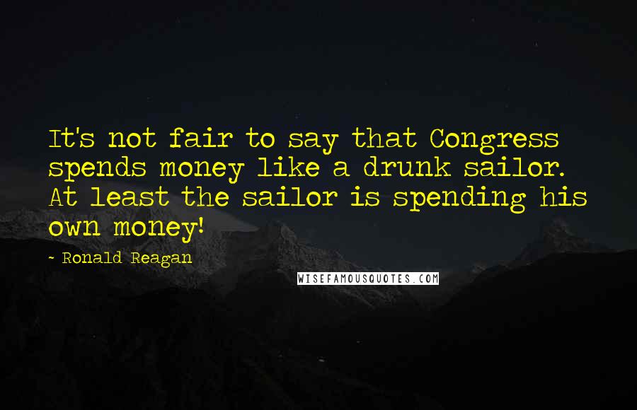 Ronald Reagan Quotes: It's not fair to say that Congress spends money like a drunk sailor. At least the sailor is spending his own money!