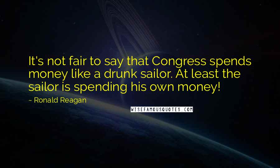 Ronald Reagan Quotes: It's not fair to say that Congress spends money like a drunk sailor. At least the sailor is spending his own money!