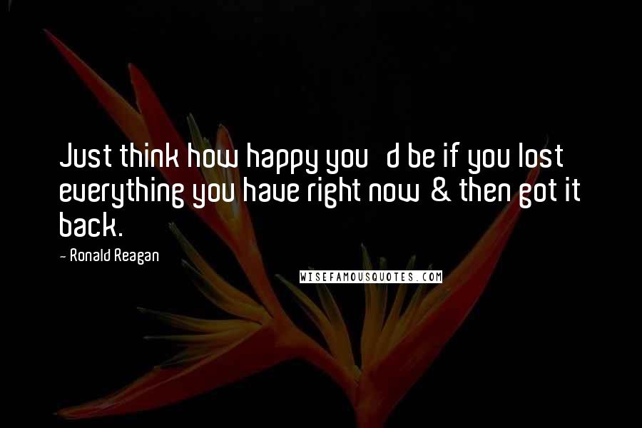 Ronald Reagan Quotes: Just think how happy you'd be if you lost everything you have right now & then got it back.