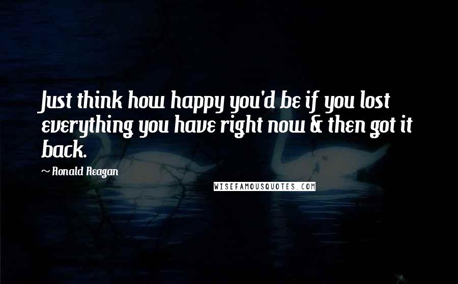 Ronald Reagan Quotes: Just think how happy you'd be if you lost everything you have right now & then got it back.