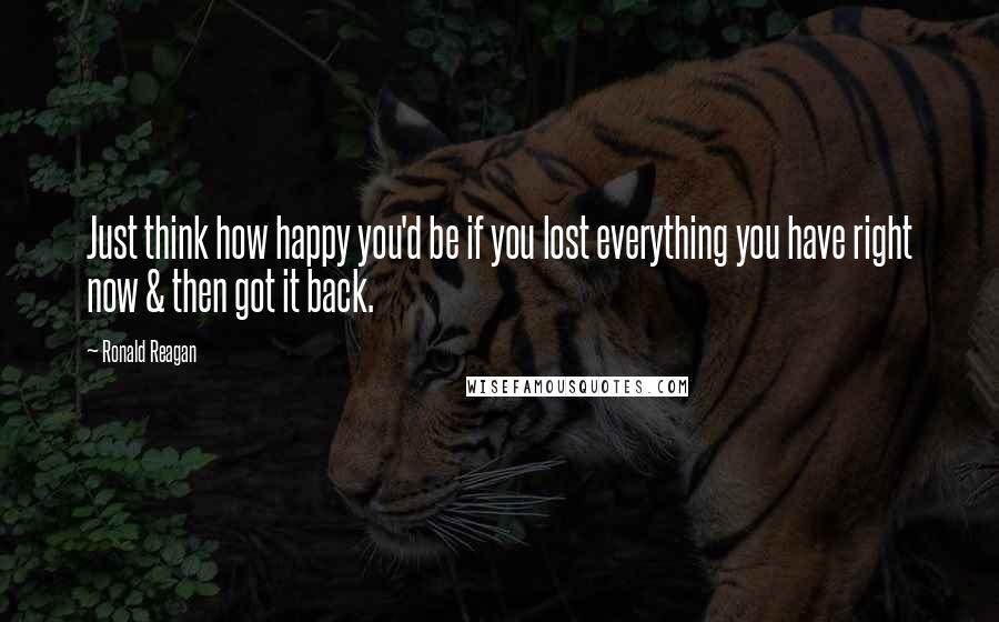 Ronald Reagan Quotes: Just think how happy you'd be if you lost everything you have right now & then got it back.