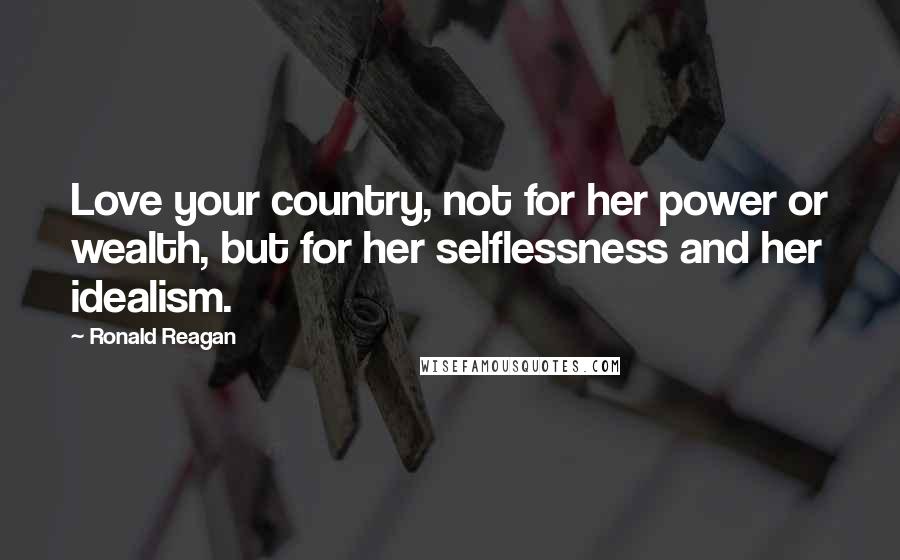 Ronald Reagan Quotes: Love your country, not for her power or wealth, but for her selflessness and her idealism.