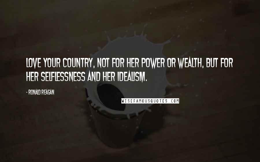 Ronald Reagan Quotes: Love your country, not for her power or wealth, but for her selflessness and her idealism.