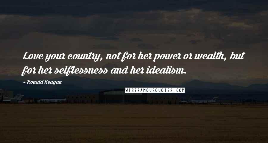 Ronald Reagan Quotes: Love your country, not for her power or wealth, but for her selflessness and her idealism.