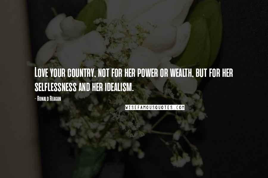 Ronald Reagan Quotes: Love your country, not for her power or wealth, but for her selflessness and her idealism.