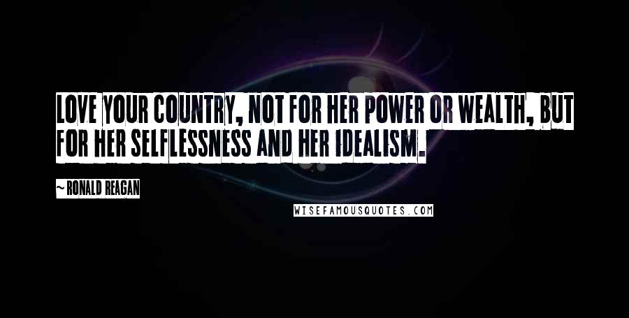 Ronald Reagan Quotes: Love your country, not for her power or wealth, but for her selflessness and her idealism.