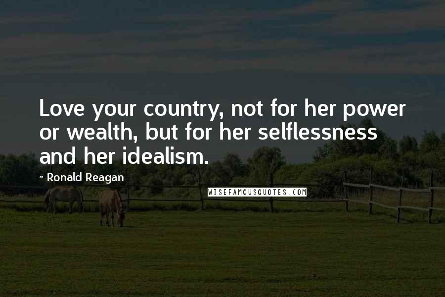 Ronald Reagan Quotes: Love your country, not for her power or wealth, but for her selflessness and her idealism.