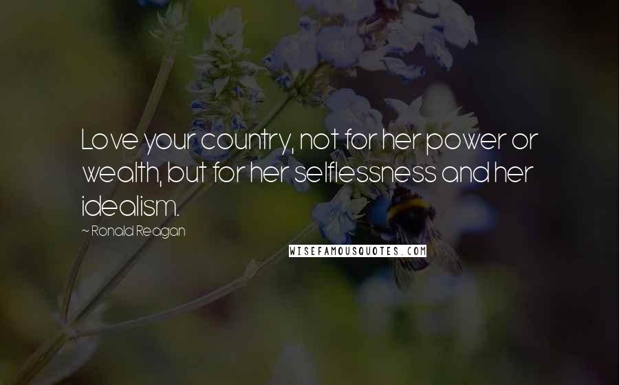 Ronald Reagan Quotes: Love your country, not for her power or wealth, but for her selflessness and her idealism.