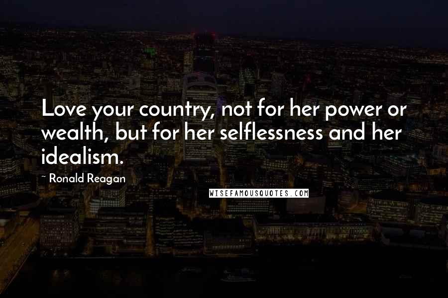 Ronald Reagan Quotes: Love your country, not for her power or wealth, but for her selflessness and her idealism.