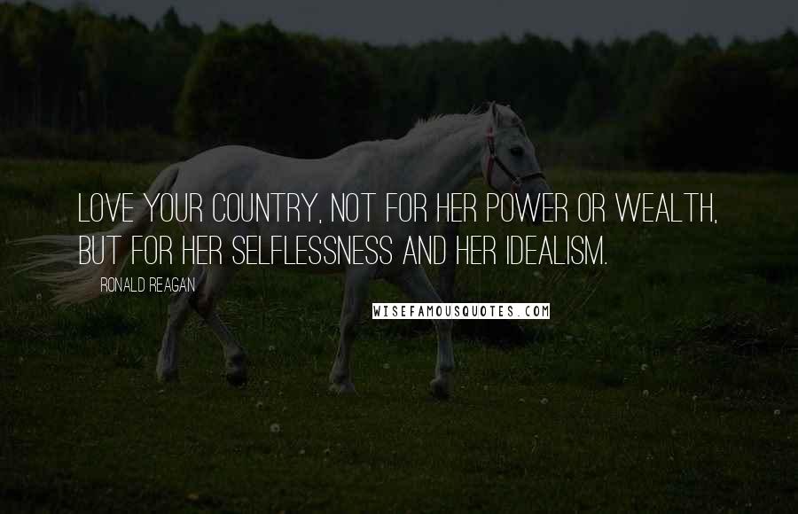 Ronald Reagan Quotes: Love your country, not for her power or wealth, but for her selflessness and her idealism.
