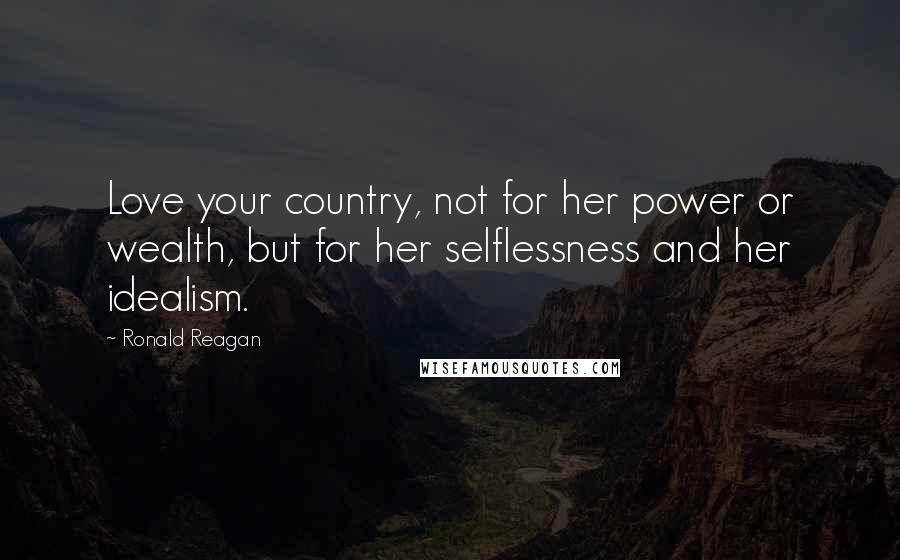 Ronald Reagan Quotes: Love your country, not for her power or wealth, but for her selflessness and her idealism.