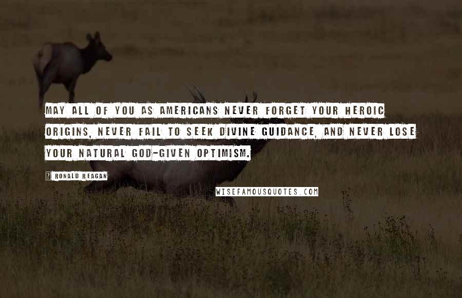 Ronald Reagan Quotes: May all of you as Americans never forget your heroic origins, never fail to seek Divine guidance, and never lose your natural God-given optimism.