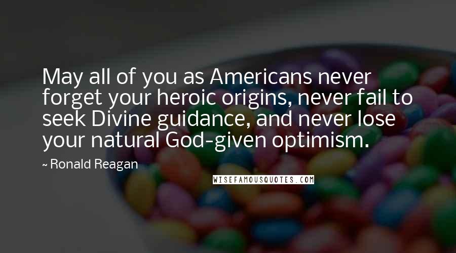 Ronald Reagan Quotes: May all of you as Americans never forget your heroic origins, never fail to seek Divine guidance, and never lose your natural God-given optimism.