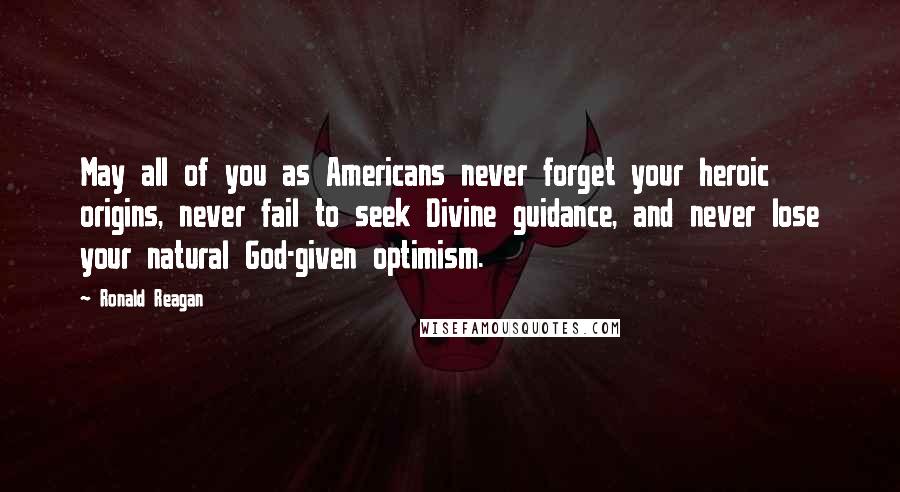 Ronald Reagan Quotes: May all of you as Americans never forget your heroic origins, never fail to seek Divine guidance, and never lose your natural God-given optimism.