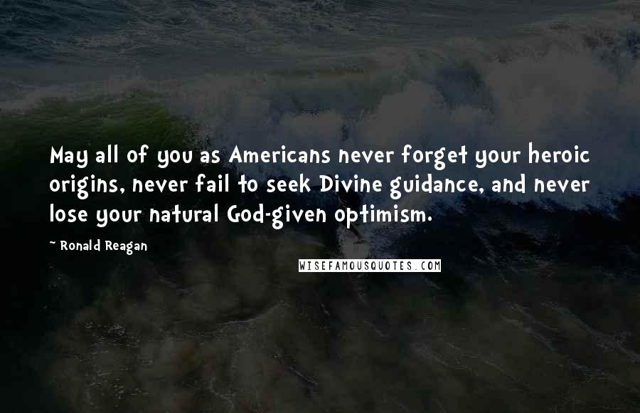 Ronald Reagan Quotes: May all of you as Americans never forget your heroic origins, never fail to seek Divine guidance, and never lose your natural God-given optimism.