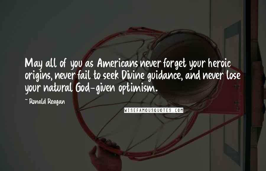 Ronald Reagan Quotes: May all of you as Americans never forget your heroic origins, never fail to seek Divine guidance, and never lose your natural God-given optimism.