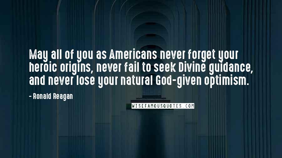 Ronald Reagan Quotes: May all of you as Americans never forget your heroic origins, never fail to seek Divine guidance, and never lose your natural God-given optimism.