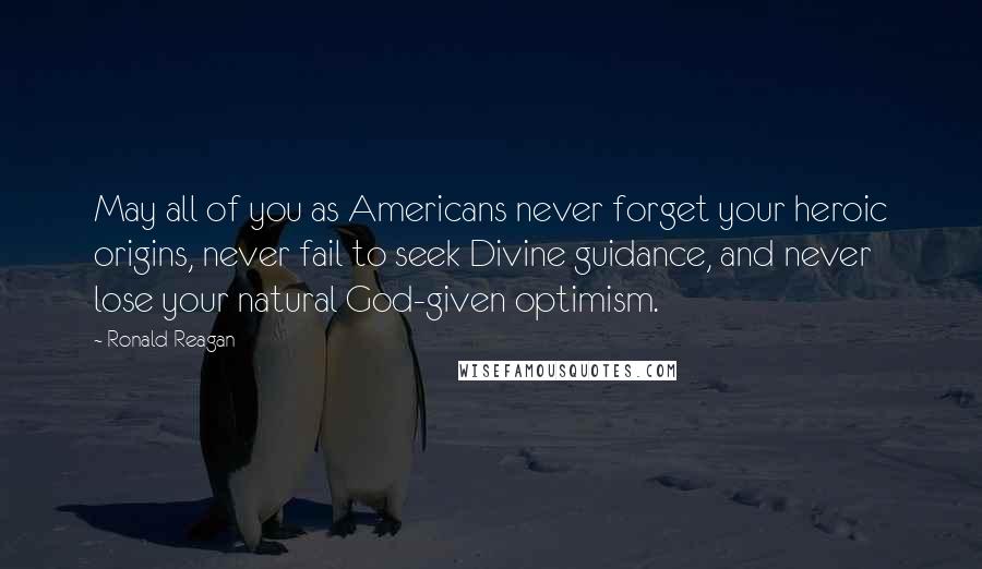 Ronald Reagan Quotes: May all of you as Americans never forget your heroic origins, never fail to seek Divine guidance, and never lose your natural God-given optimism.