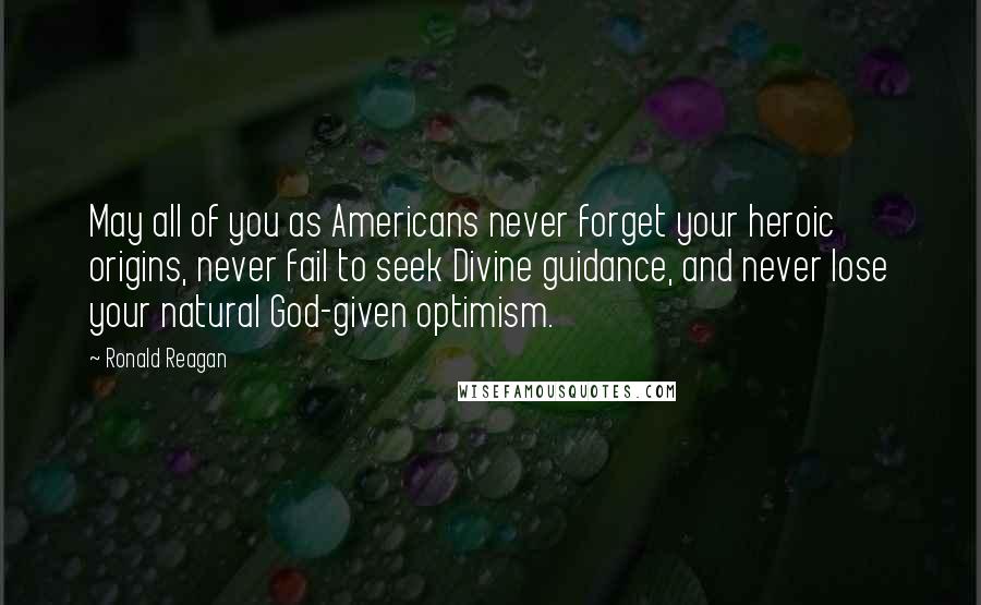 Ronald Reagan Quotes: May all of you as Americans never forget your heroic origins, never fail to seek Divine guidance, and never lose your natural God-given optimism.