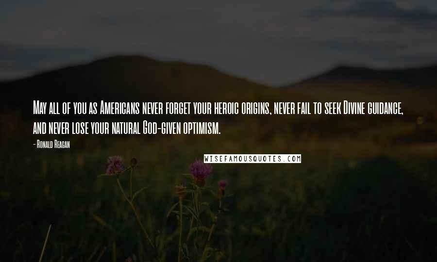 Ronald Reagan Quotes: May all of you as Americans never forget your heroic origins, never fail to seek Divine guidance, and never lose your natural God-given optimism.