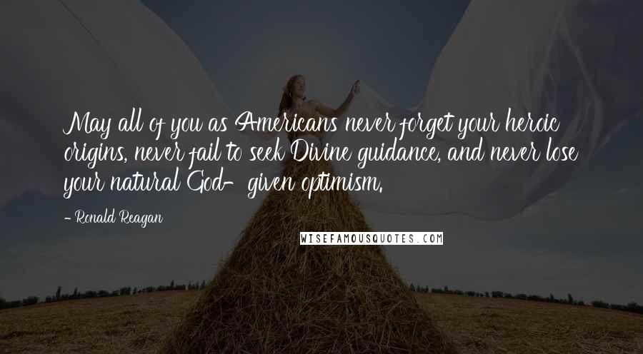 Ronald Reagan Quotes: May all of you as Americans never forget your heroic origins, never fail to seek Divine guidance, and never lose your natural God-given optimism.