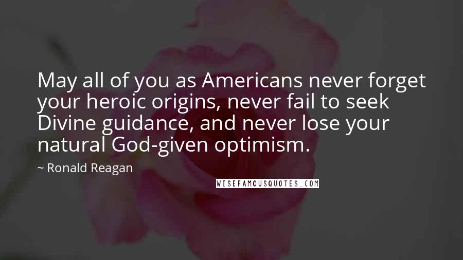 Ronald Reagan Quotes: May all of you as Americans never forget your heroic origins, never fail to seek Divine guidance, and never lose your natural God-given optimism.