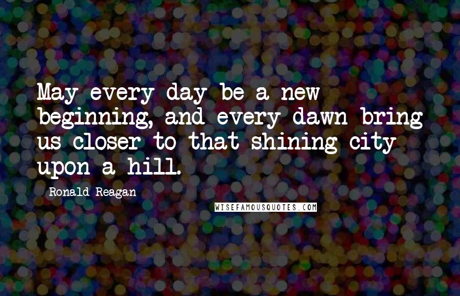 Ronald Reagan Quotes: May every day be a new beginning, and every dawn bring us closer to that shining city upon a hill.