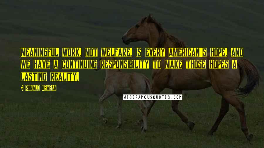 Ronald Reagan Quotes: Meaningful work, not welfare, is every American's hope, and we have a continuing responsibility to make those hopes a lasting reality.