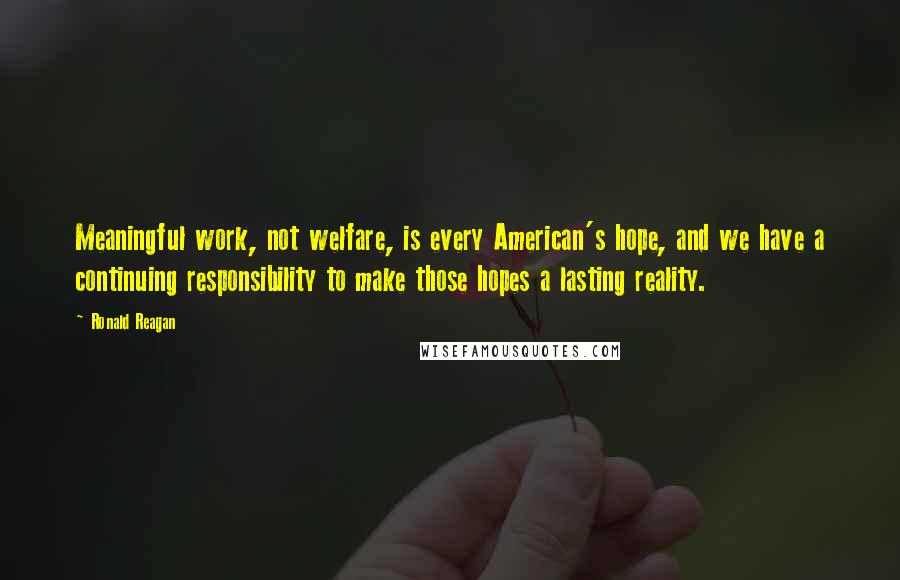 Ronald Reagan Quotes: Meaningful work, not welfare, is every American's hope, and we have a continuing responsibility to make those hopes a lasting reality.