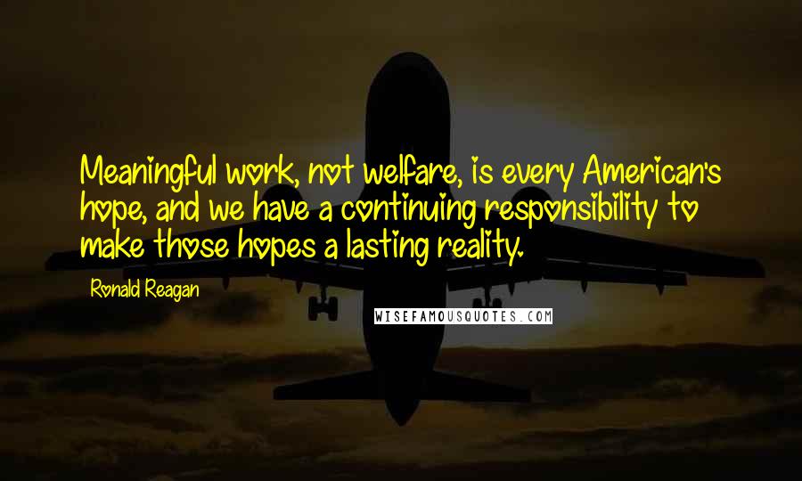 Ronald Reagan Quotes: Meaningful work, not welfare, is every American's hope, and we have a continuing responsibility to make those hopes a lasting reality.