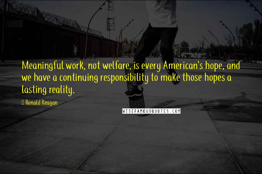 Ronald Reagan Quotes: Meaningful work, not welfare, is every American's hope, and we have a continuing responsibility to make those hopes a lasting reality.