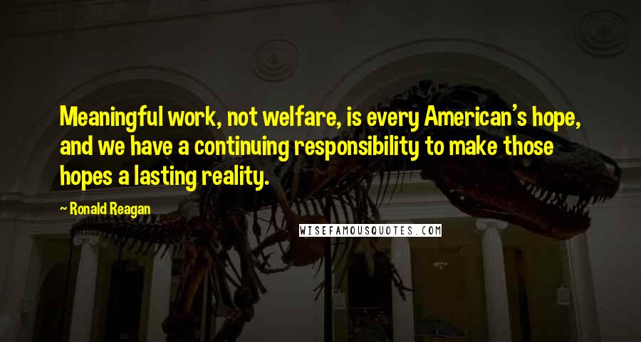 Ronald Reagan Quotes: Meaningful work, not welfare, is every American's hope, and we have a continuing responsibility to make those hopes a lasting reality.