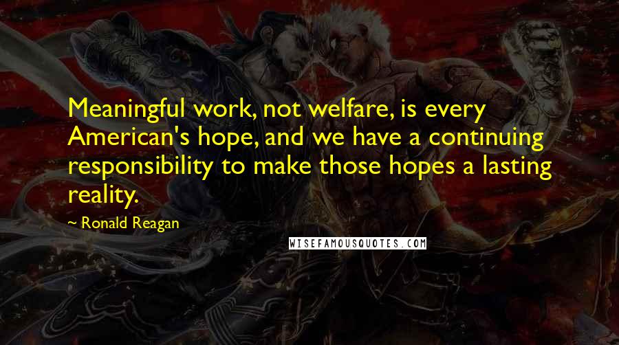 Ronald Reagan Quotes: Meaningful work, not welfare, is every American's hope, and we have a continuing responsibility to make those hopes a lasting reality.