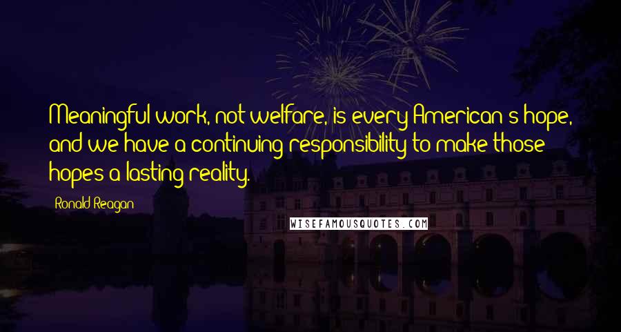 Ronald Reagan Quotes: Meaningful work, not welfare, is every American's hope, and we have a continuing responsibility to make those hopes a lasting reality.