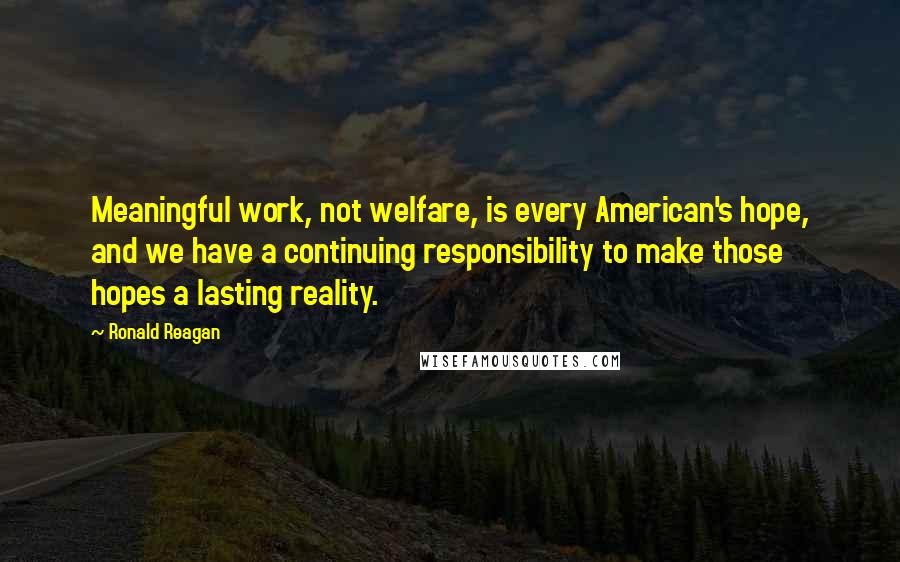 Ronald Reagan Quotes: Meaningful work, not welfare, is every American's hope, and we have a continuing responsibility to make those hopes a lasting reality.