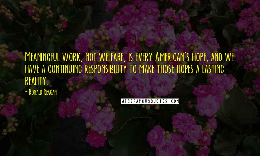 Ronald Reagan Quotes: Meaningful work, not welfare, is every American's hope, and we have a continuing responsibility to make those hopes a lasting reality.