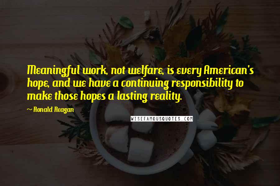 Ronald Reagan Quotes: Meaningful work, not welfare, is every American's hope, and we have a continuing responsibility to make those hopes a lasting reality.