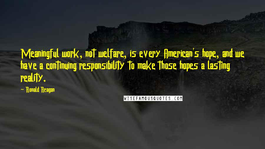 Ronald Reagan Quotes: Meaningful work, not welfare, is every American's hope, and we have a continuing responsibility to make those hopes a lasting reality.