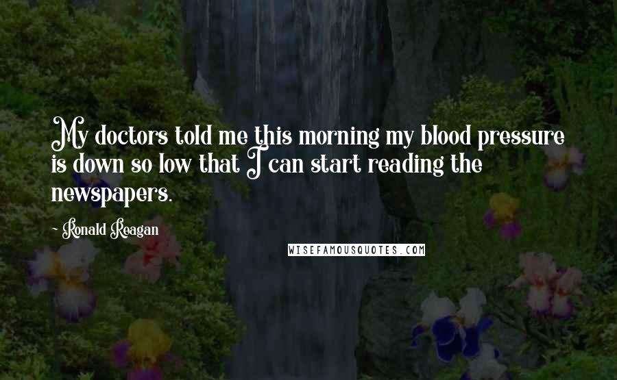 Ronald Reagan Quotes: My doctors told me this morning my blood pressure is down so low that I can start reading the newspapers.