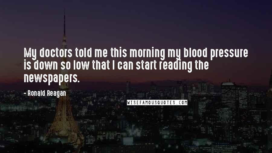 Ronald Reagan Quotes: My doctors told me this morning my blood pressure is down so low that I can start reading the newspapers.
