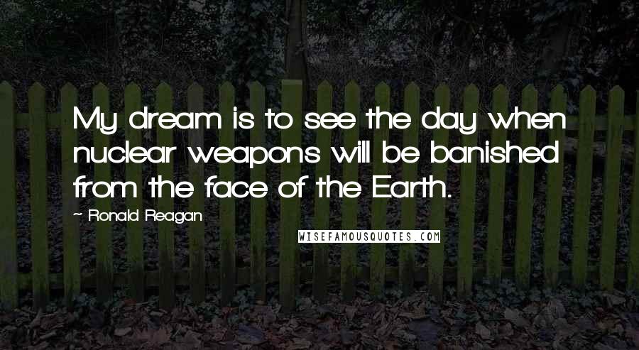 Ronald Reagan Quotes: My dream is to see the day when nuclear weapons will be banished from the face of the Earth.