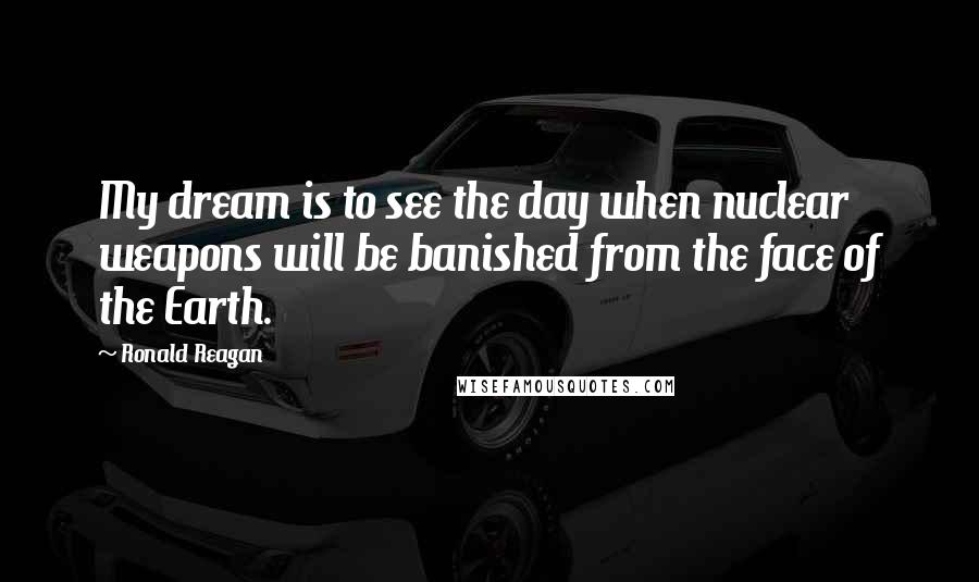 Ronald Reagan Quotes: My dream is to see the day when nuclear weapons will be banished from the face of the Earth.