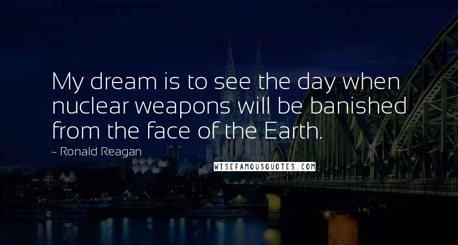 Ronald Reagan Quotes: My dream is to see the day when nuclear weapons will be banished from the face of the Earth.